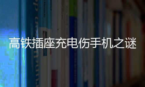 高鐵插座充電傷手機(jī)之謎，深度解析與應(yīng)對(duì)建議