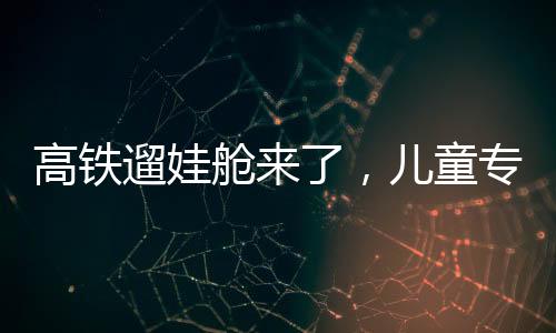 高鐵遛娃艙來了，兒童專屬出行空間的創(chuàng)新探索