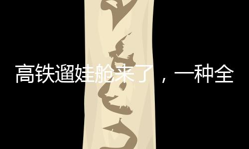 高鐵遛娃艙來(lái)了，一種全新的親子出行體驗(yàn)
