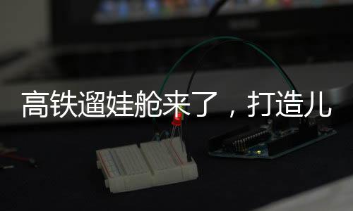 高鐵遛娃艙來了，打造兒童友好出行新體驗