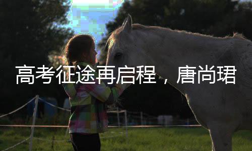 高考征途再啟程，唐尚珺堅持夢想第十六戰(zhàn)，清華夢繼續(xù)揚帆起航
