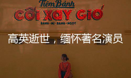 高英逝世，緬懷著名演員的一生貢獻(xiàn)