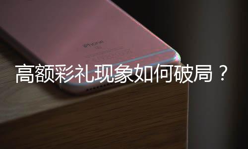 高額彩禮現(xiàn)象如何破局？中央已作出重要部署