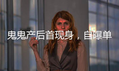 鬼鬼產(chǎn)后首現(xiàn)身，自曝單身，積極尋找男友