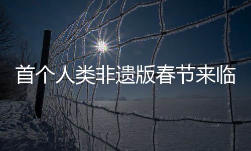 首個人類非遺版春節(jié)來臨，傳統(tǒng)與創(chuàng)新的融合盛宴