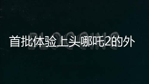 首批體驗(yàn)上頭哪吒2的外國(guó)友人亮相，文化交流再添新篇章