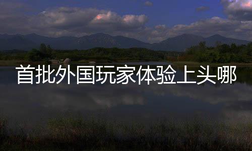 首批外國(guó)玩家體驗(yàn)上頭哪吒2，游戲全球化再掀熱潮
