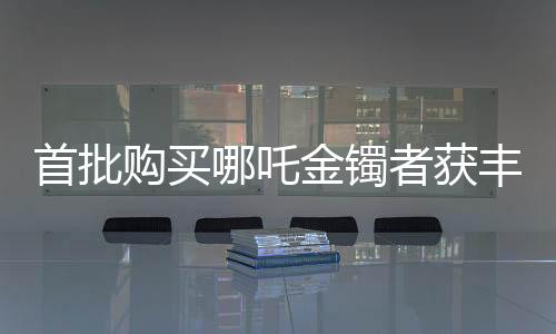 首批購買哪吒金鐲者獲豐厚回報，投資熱捧引發(fā)市場熱議