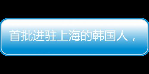 首批進(jìn)駐上海的韓國人，先行者的財(cái)富故事