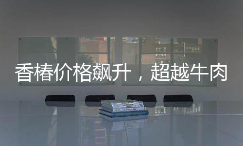 香椿價格飆升，超越牛肉價格三倍，引發(fā)市場熱議