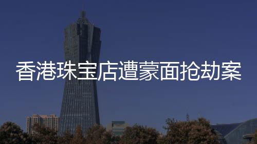 香港珠寶店遭蒙面搶劫案紀(jì)實(shí)，劫匪行徑猖獗，警方全力追緝