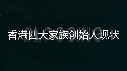 香港四大家族創(chuàng)始人現(xiàn)狀，李嘉誠健在引領(lǐng)未來