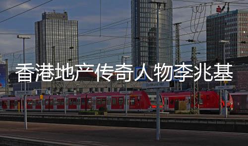 香港地產(chǎn)傳奇人物李兆基逝世，享年九十七歲