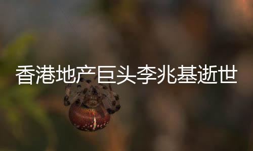香港地產(chǎn)巨頭李兆基逝世，享年97歲