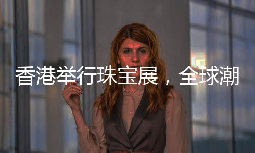 香港舉行珠寶展，全球潮流珠寶璀璨呈現(xiàn)