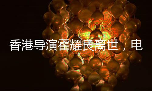 香港導(dǎo)演霍耀良離世，電影界痛失巨匠