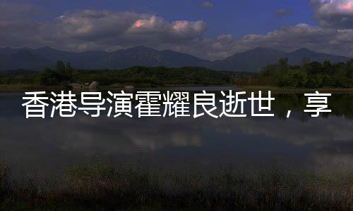 香港導(dǎo)演霍耀良逝世，享年六十八歲