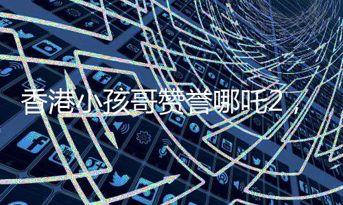 香港小孩哥贊譽(yù)哪吒2，至少三刷，深受觀眾喜愛