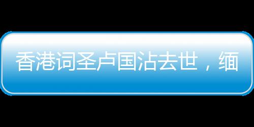 香港詞圣盧國沾去世，緬懷一代才子，他的創(chuàng)作將永遠(yuǎn)流傳于世