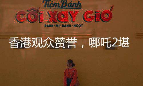 香港觀眾贊譽(yù)，哪吒2堪稱世界頂流作品