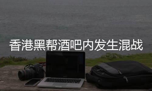 香港黑幫酒吧內(nèi)發(fā)生混戰(zhàn)，警方介入調(diào)查