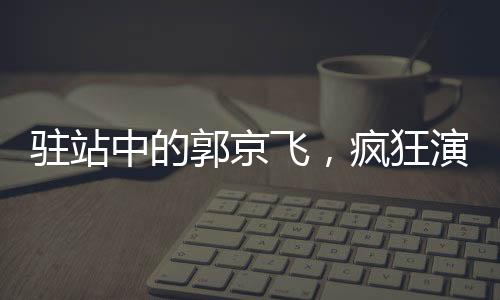 駐站中的郭京飛，瘋狂演技，顛覆呈現(xiàn)