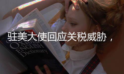 駐美大使回應(yīng)關(guān)稅威脅，中方堅(jiān)定應(yīng)對，不懼任何挑戰(zhàn)
