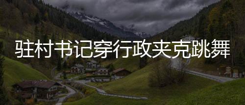駐村書記穿行政夾克跳舞帶貨，新風尚還是爭議之舉？