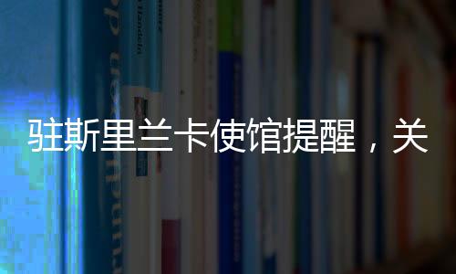 駐斯里蘭卡使館提醒，關(guān)注安全與健康，加強(qiáng)交流合作
