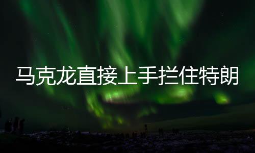馬克龍直接上手?jǐn)r住特朗普發(fā)言，國(guó)際峰會(huì)上的意外一幕
