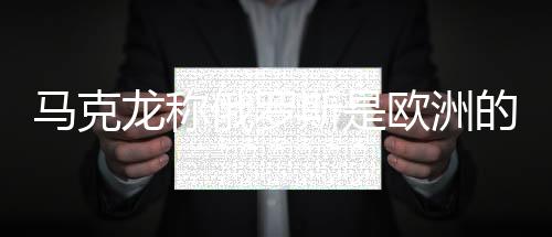 馬克龍稱俄羅斯是歐洲的威脅，普京回應(yīng)——?dú)W洲安全局勢(shì)再引關(guān)注
