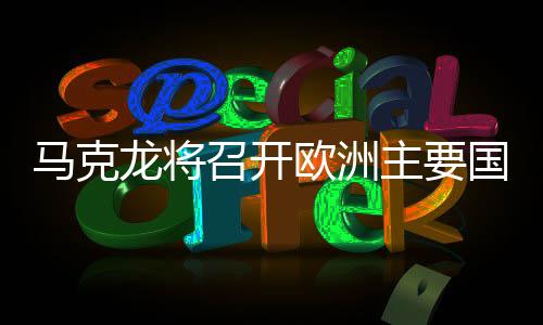 馬克龍將召開歐洲主要國家會議，深化合作，共謀未來