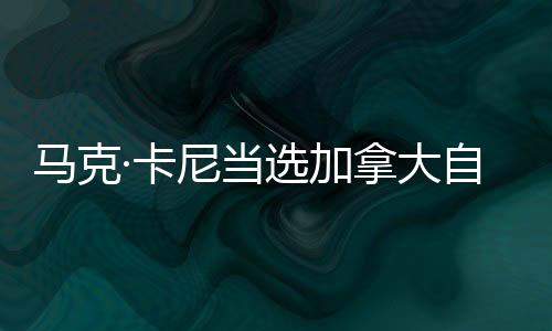 馬克·卡尼當(dāng)選加拿大自由黨領(lǐng)導(dǎo)人 中方回應(yīng)