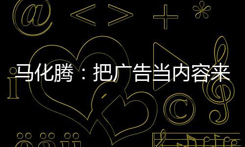 馬化騰：把廣告當(dāng)內(nèi)容來看待 看好未來AI帶給廣告空間
