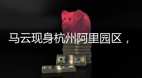 馬云現(xiàn)身杭州阿里園區(qū)，探訪數(shù)字時代的阿里新篇章
