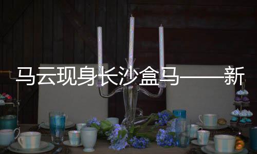 馬云現(xiàn)身長沙盒馬——新零售領(lǐng)域的深度洞察