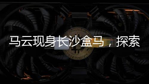 馬云現(xiàn)身長沙盒馬，探索新零售革命的一二三四五六七八九十