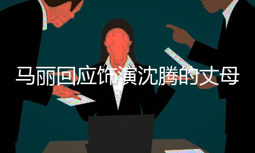 馬麗回應飾演沈騰的丈母娘