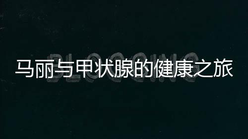 馬麗與甲狀腺的健康之旅，從了解到應(yīng)對(duì)的全面解析