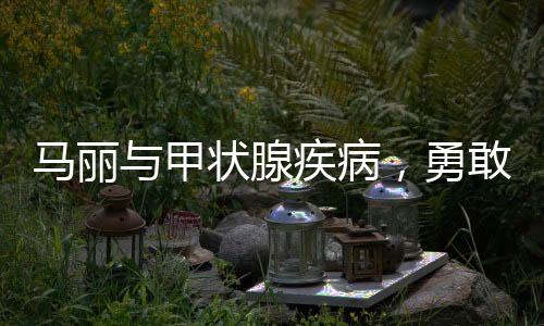 馬麗與甲狀腺疾病，勇敢面對(duì)，積極應(yīng)對(duì)