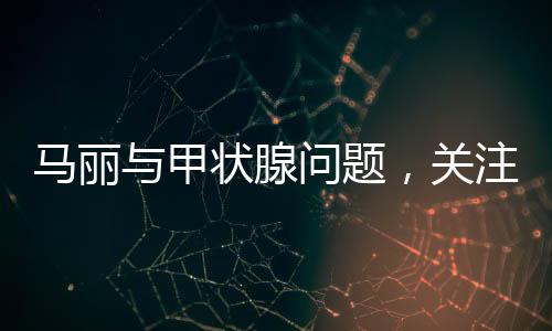 馬麗與甲狀腺問題，關(guān)注健康，傳遞正能量