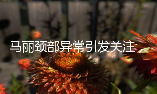 馬麗頸部異常引發(fā)關(guān)注，疑似甲狀腺問題