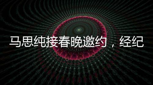 馬思純接春晚邀約，經(jīng)紀(jì)人喜極而泣