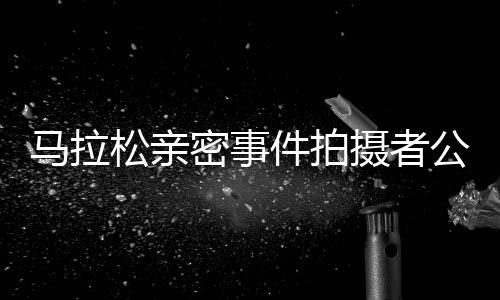 馬拉松親密事件拍攝者公開道歉，反思行為并承諾未來更加尊重他人隱私