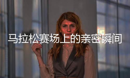 馬拉松賽場上的親密瞬間，男女選手意外被鏡頭捕捉