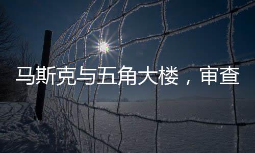 馬斯克與五角大樓，審查爭議的背后真相究竟如何？究竟馬斯克是否有勇氣審查五角大樓？分析揭示兩大巨頭間的微妙關(guān)系