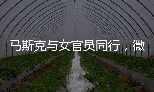 馬斯克與女官員同行，微妙細(xì)節(jié)揭示背后故事