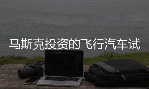 馬斯克投資的飛行汽車試飛成功，預(yù)計(jì)售價(jià)達(dá)200萬(wàn)一輛