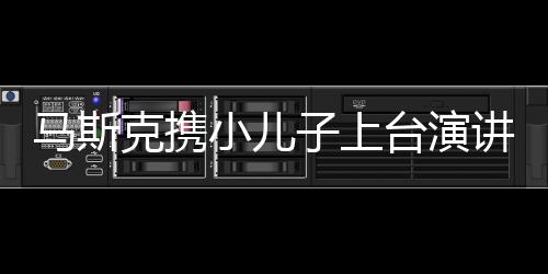 馬斯克攜小兒子上臺(tái)演講，一家科技巨頭的非凡時(shí)刻