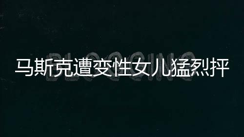 馬斯克遭變性女兒猛烈抨擊，一場(chǎng)關(guān)于身份認(rèn)同與親情的爭(zhēng)議